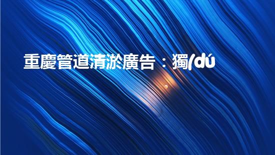 重慶管道清淤廣告：獨(dú)家揭秘！哪位明星竟然親自下水，為你的城市清理污泥？！
